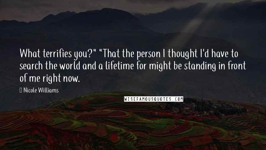 Nicole Williams Quotes: What terrifies you?" "That the person I thought I'd have to search the world and a lifetime for might be standing in front of me right now.