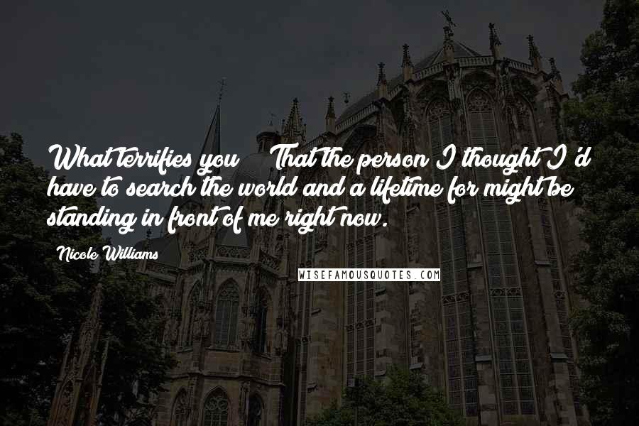 Nicole Williams Quotes: What terrifies you?" "That the person I thought I'd have to search the world and a lifetime for might be standing in front of me right now.