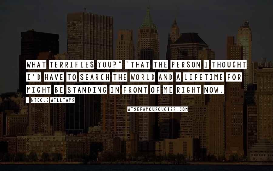 Nicole Williams Quotes: What terrifies you?" "That the person I thought I'd have to search the world and a lifetime for might be standing in front of me right now.