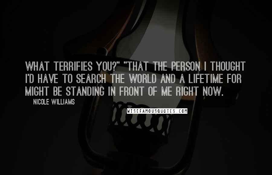 Nicole Williams Quotes: What terrifies you?" "That the person I thought I'd have to search the world and a lifetime for might be standing in front of me right now.