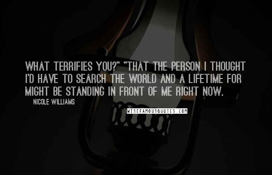 Nicole Williams Quotes: What terrifies you?" "That the person I thought I'd have to search the world and a lifetime for might be standing in front of me right now.