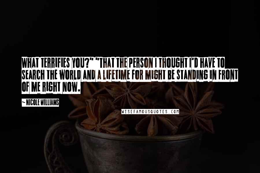 Nicole Williams Quotes: What terrifies you?" "That the person I thought I'd have to search the world and a lifetime for might be standing in front of me right now.