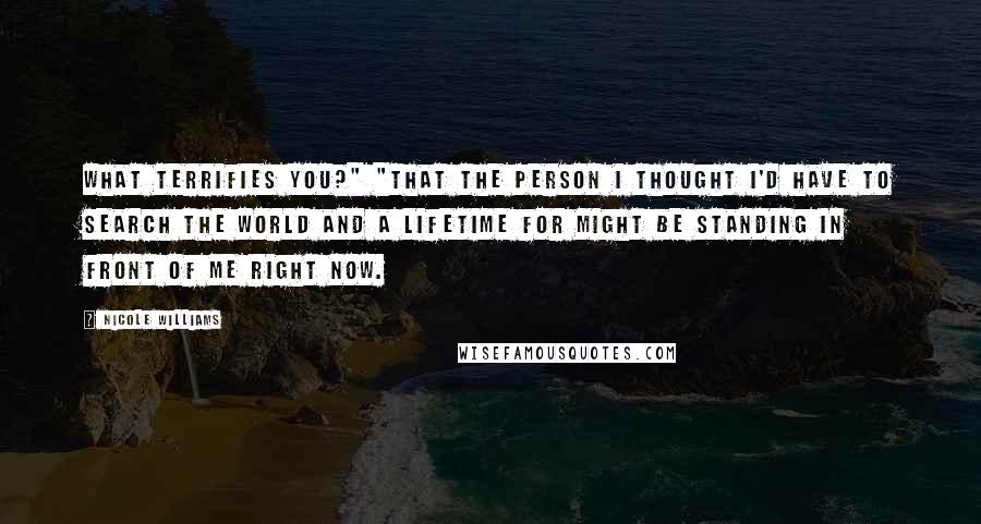 Nicole Williams Quotes: What terrifies you?" "That the person I thought I'd have to search the world and a lifetime for might be standing in front of me right now.