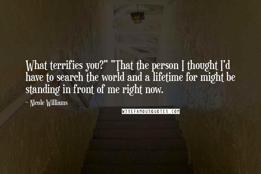 Nicole Williams Quotes: What terrifies you?" "That the person I thought I'd have to search the world and a lifetime for might be standing in front of me right now.