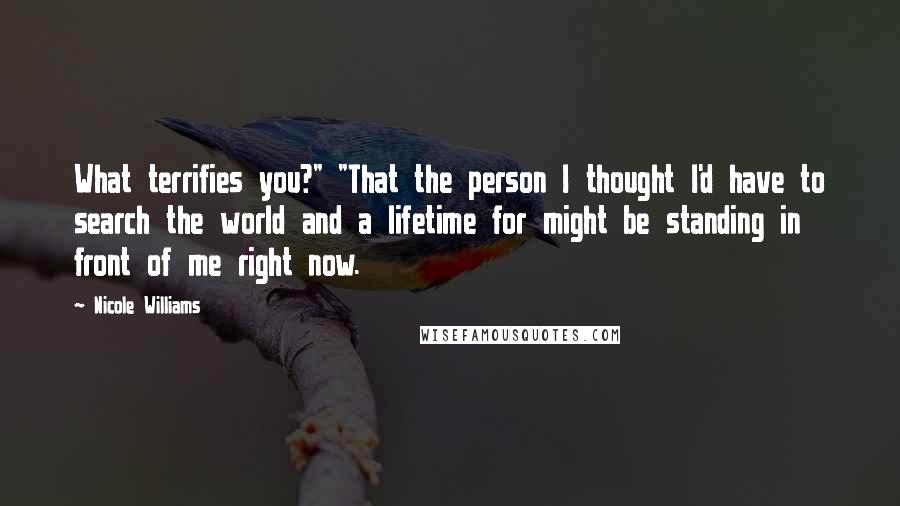 Nicole Williams Quotes: What terrifies you?" "That the person I thought I'd have to search the world and a lifetime for might be standing in front of me right now.