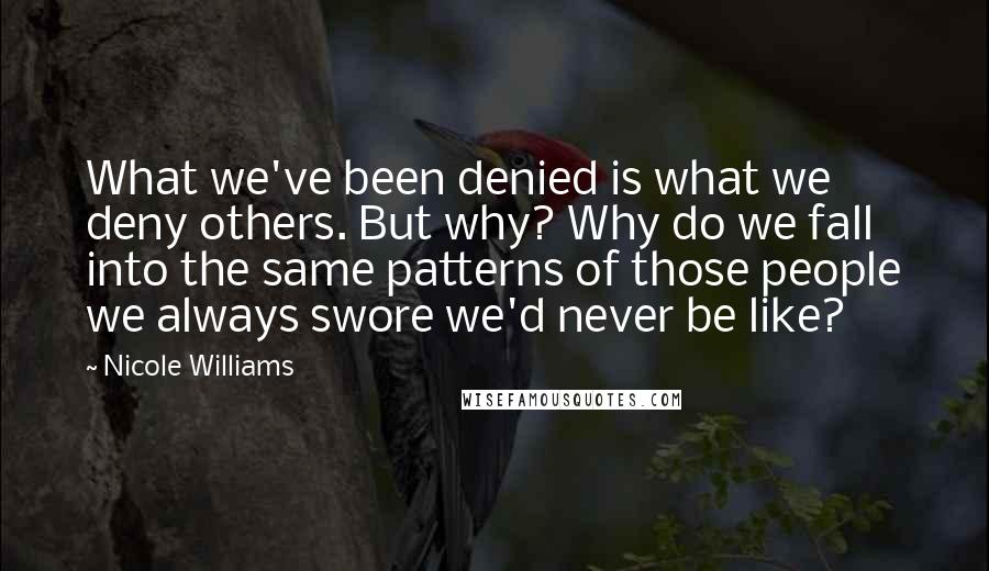 Nicole Williams Quotes: What we've been denied is what we deny others. But why? Why do we fall into the same patterns of those people we always swore we'd never be like?