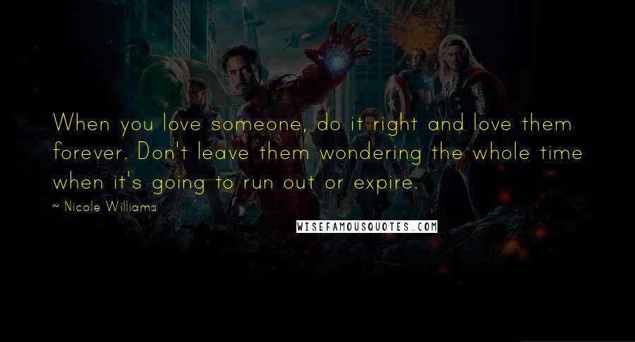 Nicole Williams Quotes: When you love someone, do it right and love them forever. Don't leave them wondering the whole time when it's going to run out or expire.