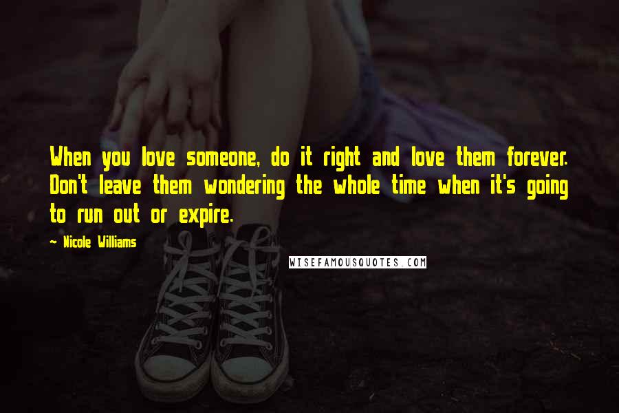 Nicole Williams Quotes: When you love someone, do it right and love them forever. Don't leave them wondering the whole time when it's going to run out or expire.