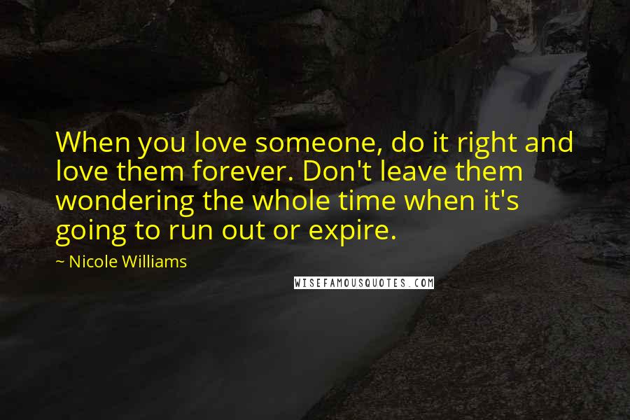 Nicole Williams Quotes: When you love someone, do it right and love them forever. Don't leave them wondering the whole time when it's going to run out or expire.