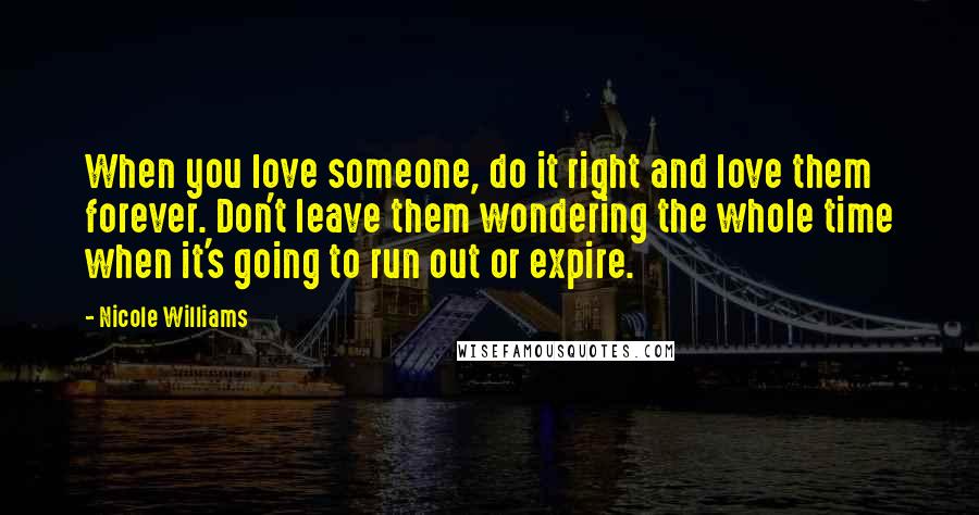 Nicole Williams Quotes: When you love someone, do it right and love them forever. Don't leave them wondering the whole time when it's going to run out or expire.