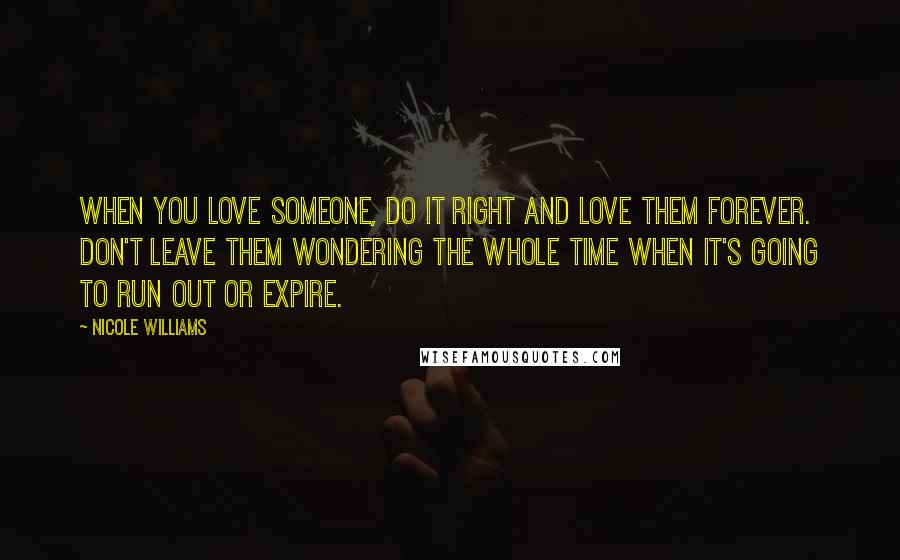 Nicole Williams Quotes: When you love someone, do it right and love them forever. Don't leave them wondering the whole time when it's going to run out or expire.