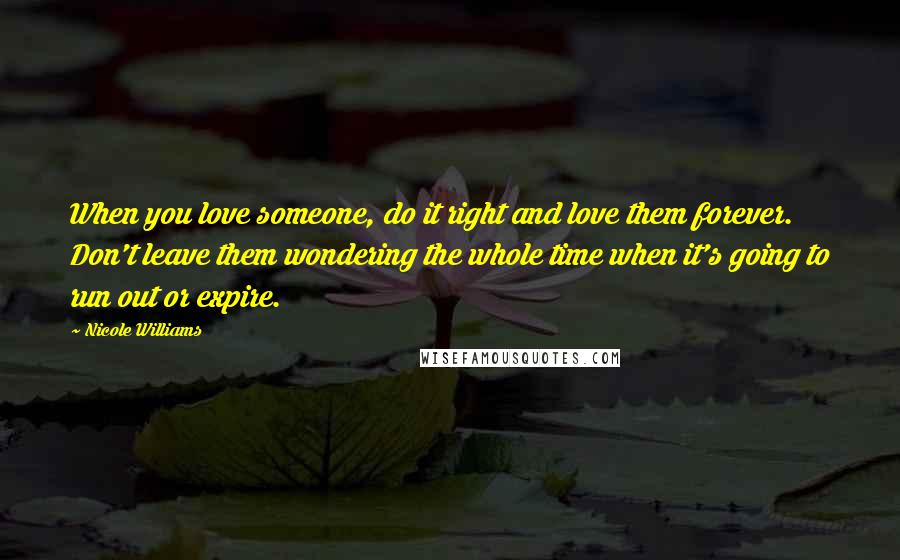 Nicole Williams Quotes: When you love someone, do it right and love them forever. Don't leave them wondering the whole time when it's going to run out or expire.