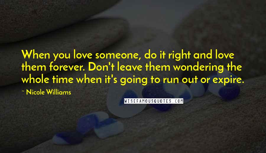 Nicole Williams Quotes: When you love someone, do it right and love them forever. Don't leave them wondering the whole time when it's going to run out or expire.