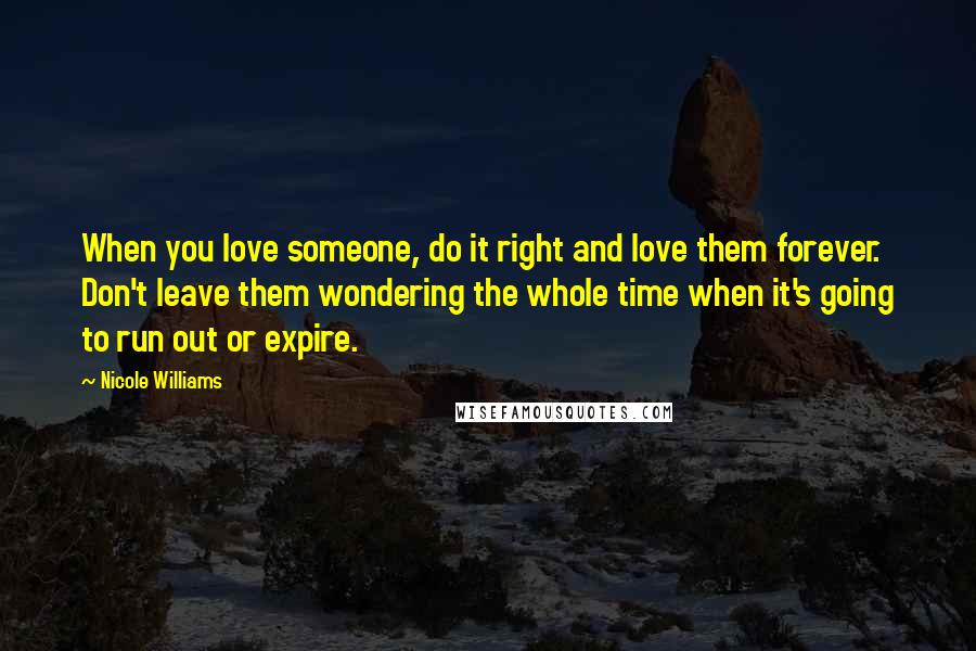 Nicole Williams Quotes: When you love someone, do it right and love them forever. Don't leave them wondering the whole time when it's going to run out or expire.