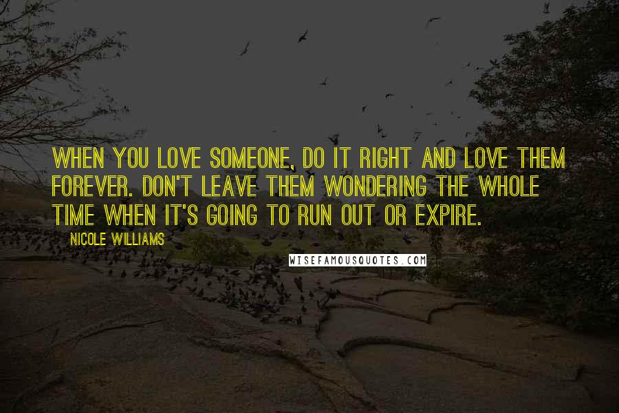 Nicole Williams Quotes: When you love someone, do it right and love them forever. Don't leave them wondering the whole time when it's going to run out or expire.
