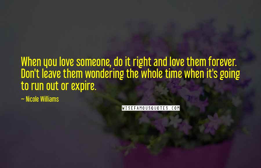 Nicole Williams Quotes: When you love someone, do it right and love them forever. Don't leave them wondering the whole time when it's going to run out or expire.