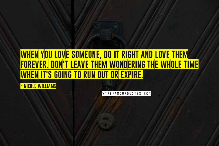 Nicole Williams Quotes: When you love someone, do it right and love them forever. Don't leave them wondering the whole time when it's going to run out or expire.