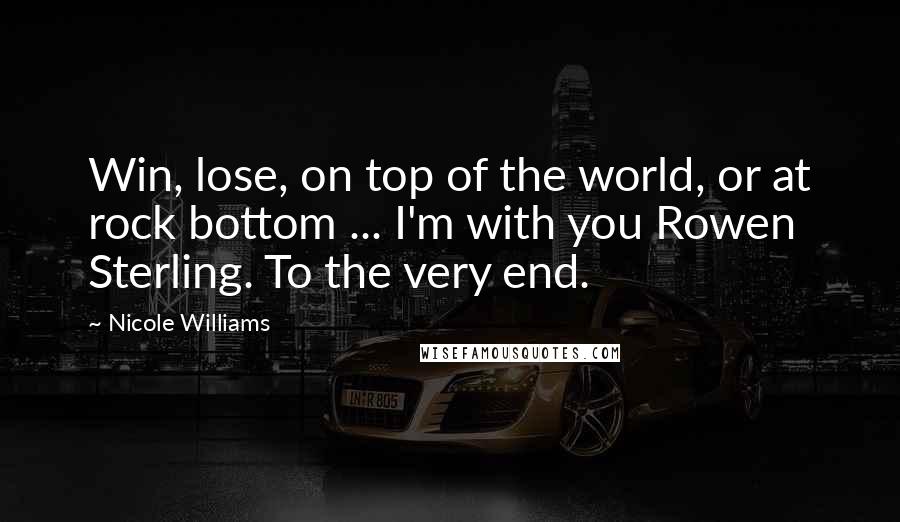 Nicole Williams Quotes: Win, lose, on top of the world, or at rock bottom ... I'm with you Rowen Sterling. To the very end.