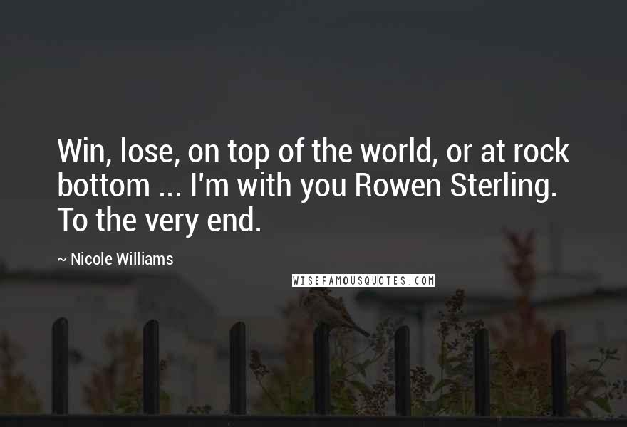 Nicole Williams Quotes: Win, lose, on top of the world, or at rock bottom ... I'm with you Rowen Sterling. To the very end.