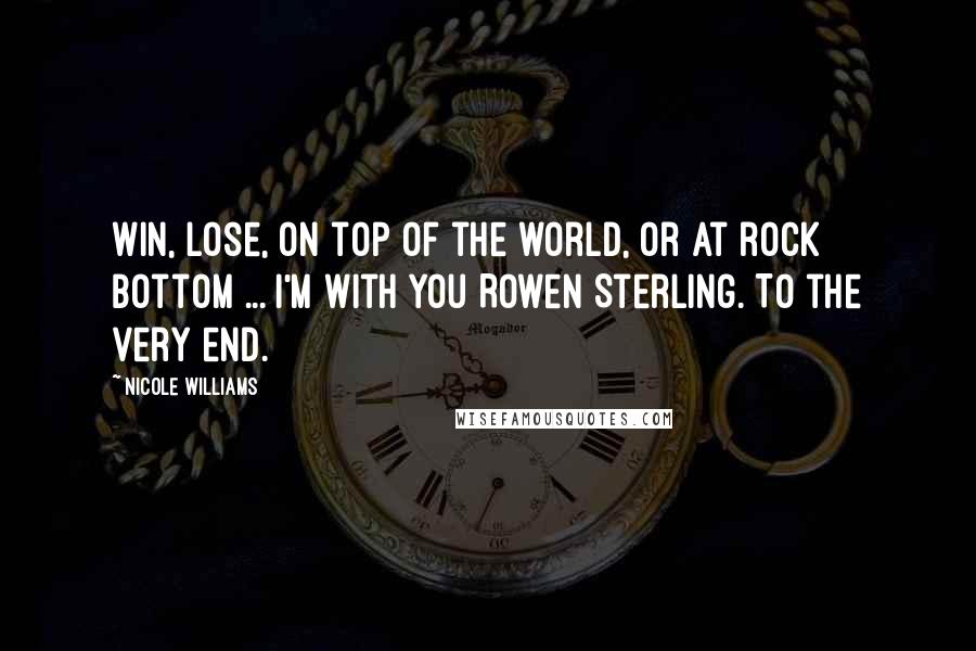 Nicole Williams Quotes: Win, lose, on top of the world, or at rock bottom ... I'm with you Rowen Sterling. To the very end.