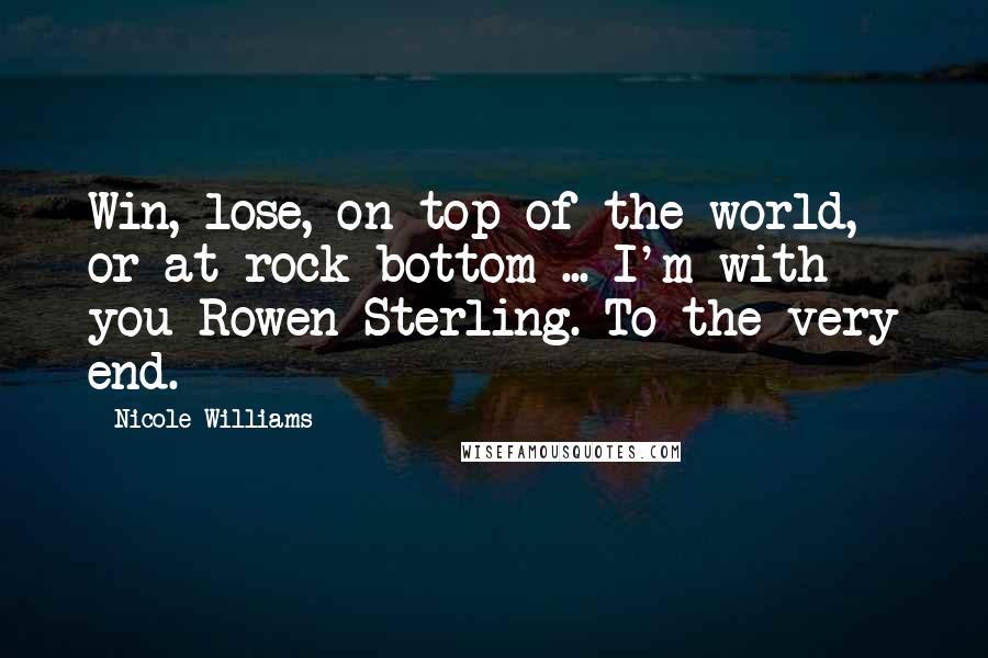 Nicole Williams Quotes: Win, lose, on top of the world, or at rock bottom ... I'm with you Rowen Sterling. To the very end.