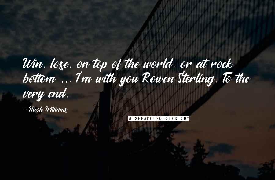 Nicole Williams Quotes: Win, lose, on top of the world, or at rock bottom ... I'm with you Rowen Sterling. To the very end.