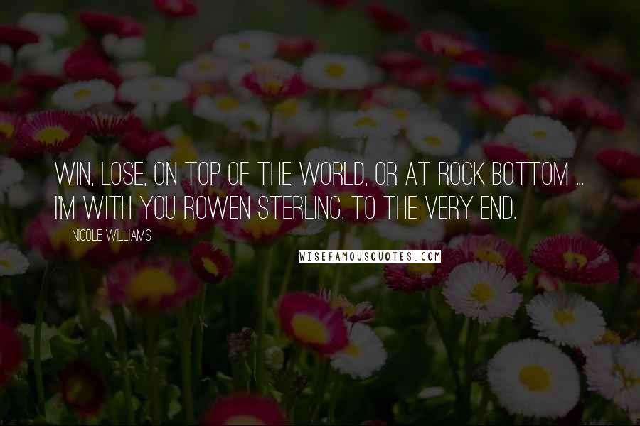 Nicole Williams Quotes: Win, lose, on top of the world, or at rock bottom ... I'm with you Rowen Sterling. To the very end.