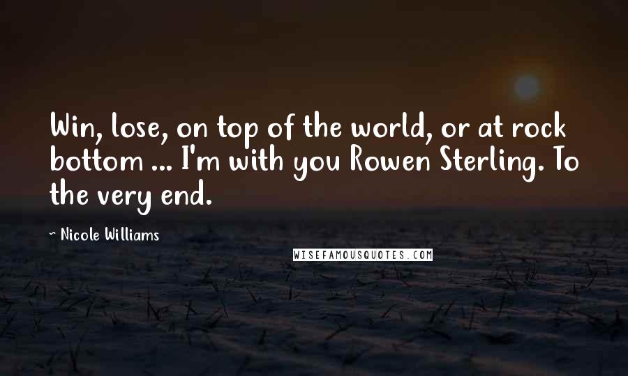 Nicole Williams Quotes: Win, lose, on top of the world, or at rock bottom ... I'm with you Rowen Sterling. To the very end.