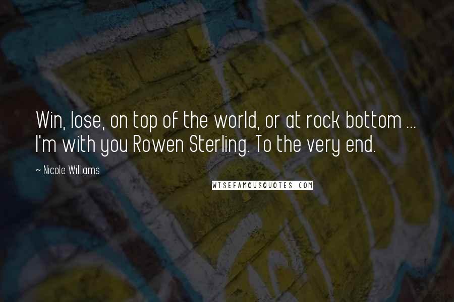 Nicole Williams Quotes: Win, lose, on top of the world, or at rock bottom ... I'm with you Rowen Sterling. To the very end.