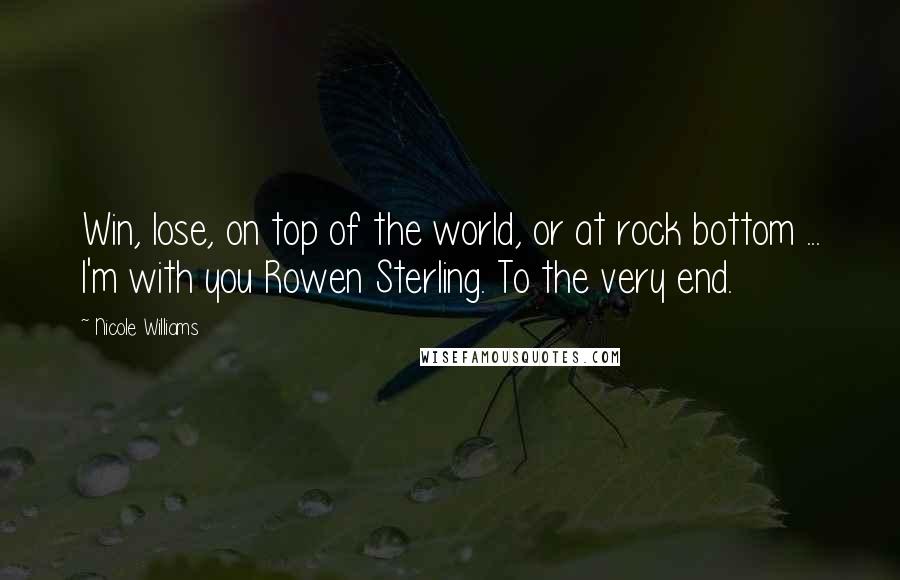 Nicole Williams Quotes: Win, lose, on top of the world, or at rock bottom ... I'm with you Rowen Sterling. To the very end.