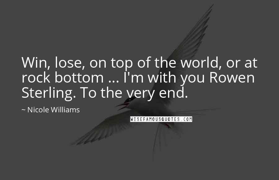 Nicole Williams Quotes: Win, lose, on top of the world, or at rock bottom ... I'm with you Rowen Sterling. To the very end.