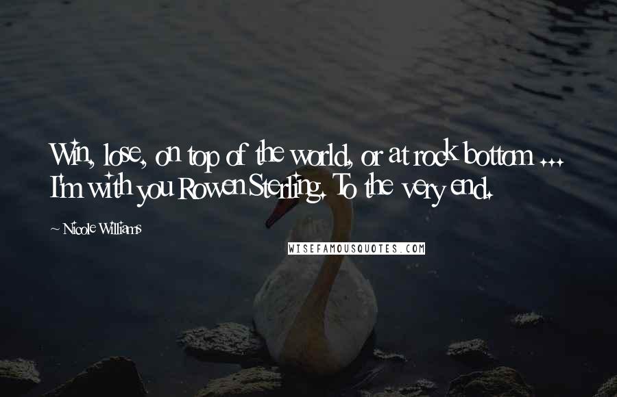 Nicole Williams Quotes: Win, lose, on top of the world, or at rock bottom ... I'm with you Rowen Sterling. To the very end.