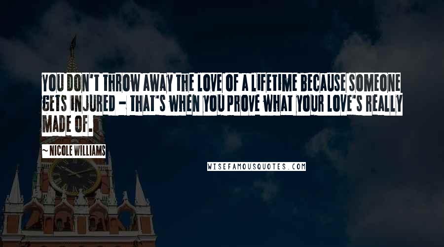 Nicole Williams Quotes: You don't throw away the love of a lifetime because someone gets injured - that's when you prove what your love's really made of.