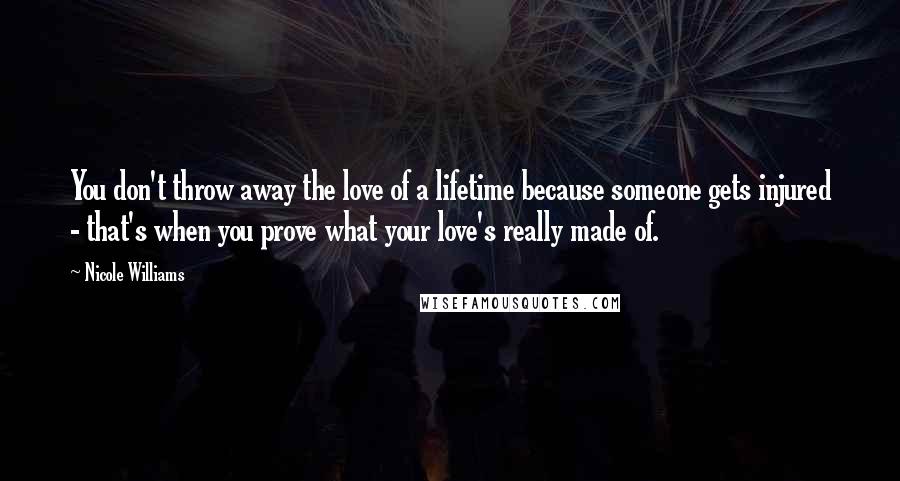 Nicole Williams Quotes: You don't throw away the love of a lifetime because someone gets injured - that's when you prove what your love's really made of.
