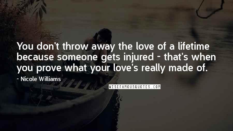 Nicole Williams Quotes: You don't throw away the love of a lifetime because someone gets injured - that's when you prove what your love's really made of.