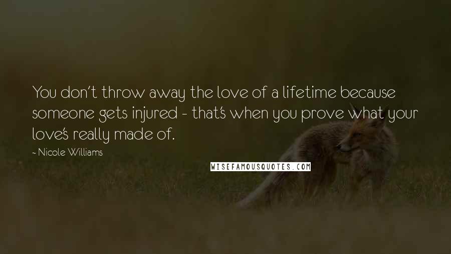 Nicole Williams Quotes: You don't throw away the love of a lifetime because someone gets injured - that's when you prove what your love's really made of.