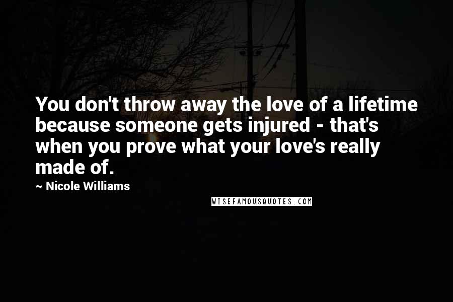 Nicole Williams Quotes: You don't throw away the love of a lifetime because someone gets injured - that's when you prove what your love's really made of.