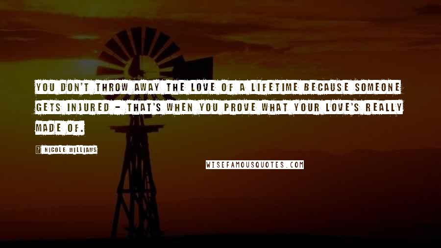 Nicole Williams Quotes: You don't throw away the love of a lifetime because someone gets injured - that's when you prove what your love's really made of.