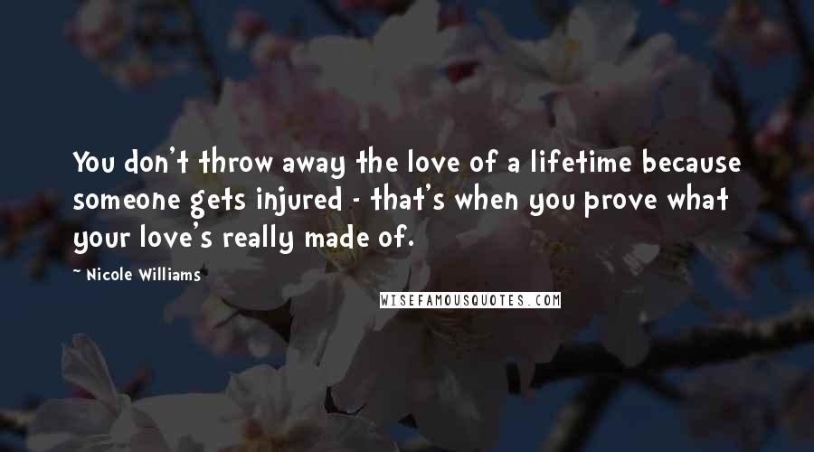 Nicole Williams Quotes: You don't throw away the love of a lifetime because someone gets injured - that's when you prove what your love's really made of.