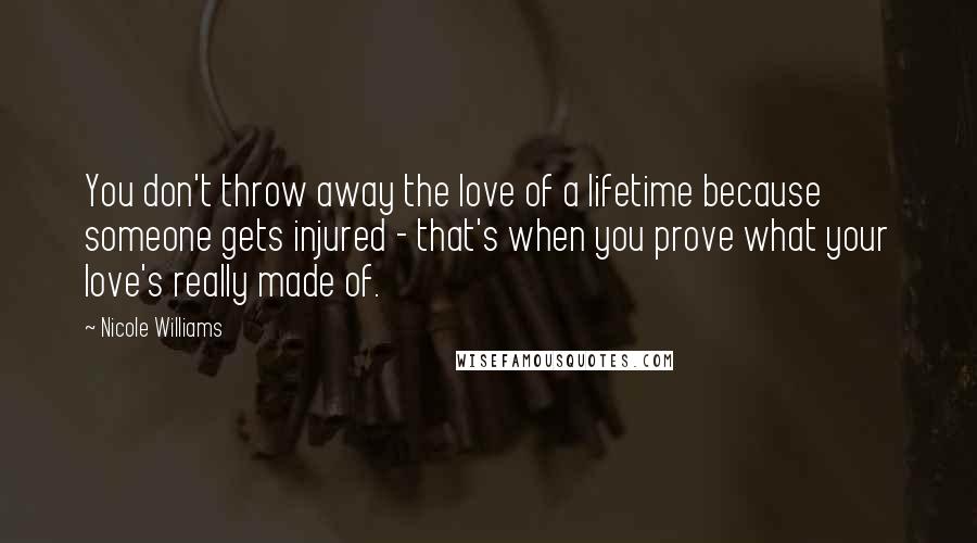 Nicole Williams Quotes: You don't throw away the love of a lifetime because someone gets injured - that's when you prove what your love's really made of.