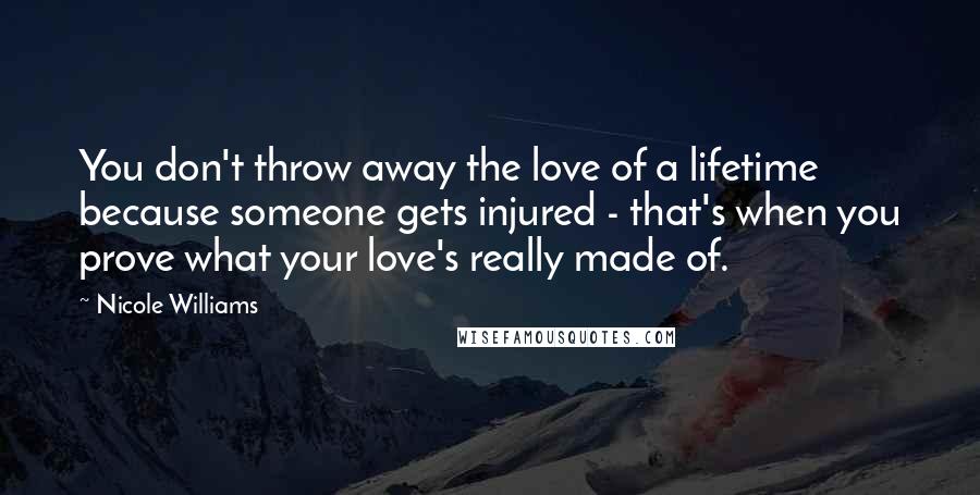 Nicole Williams Quotes: You don't throw away the love of a lifetime because someone gets injured - that's when you prove what your love's really made of.