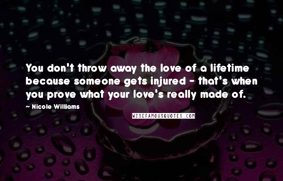 Nicole Williams Quotes: You don't throw away the love of a lifetime because someone gets injured - that's when you prove what your love's really made of.