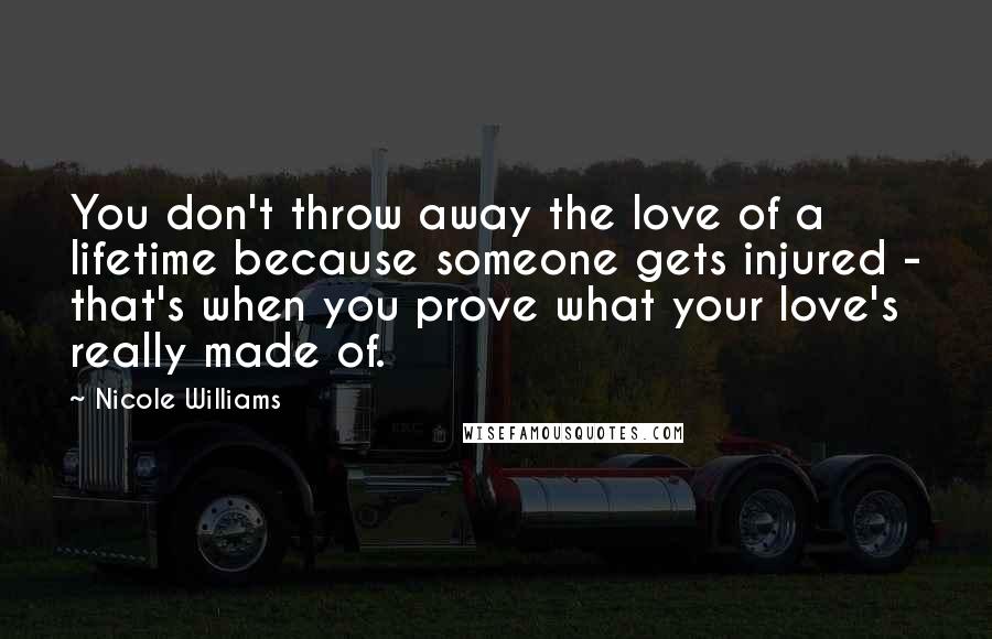 Nicole Williams Quotes: You don't throw away the love of a lifetime because someone gets injured - that's when you prove what your love's really made of.