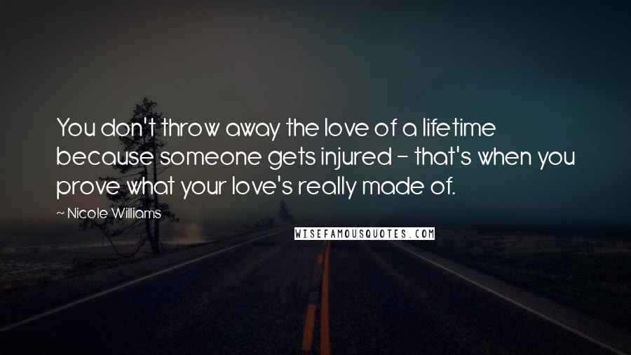 Nicole Williams Quotes: You don't throw away the love of a lifetime because someone gets injured - that's when you prove what your love's really made of.