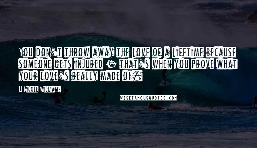 Nicole Williams Quotes: You don't throw away the love of a lifetime because someone gets injured - that's when you prove what your love's really made of.