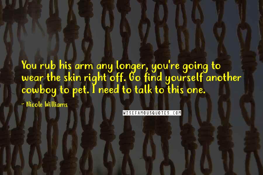 Nicole Williams Quotes: You rub his arm any longer, you're going to wear the skin right off. Go find yourself another cowboy to pet. I need to talk to this one.