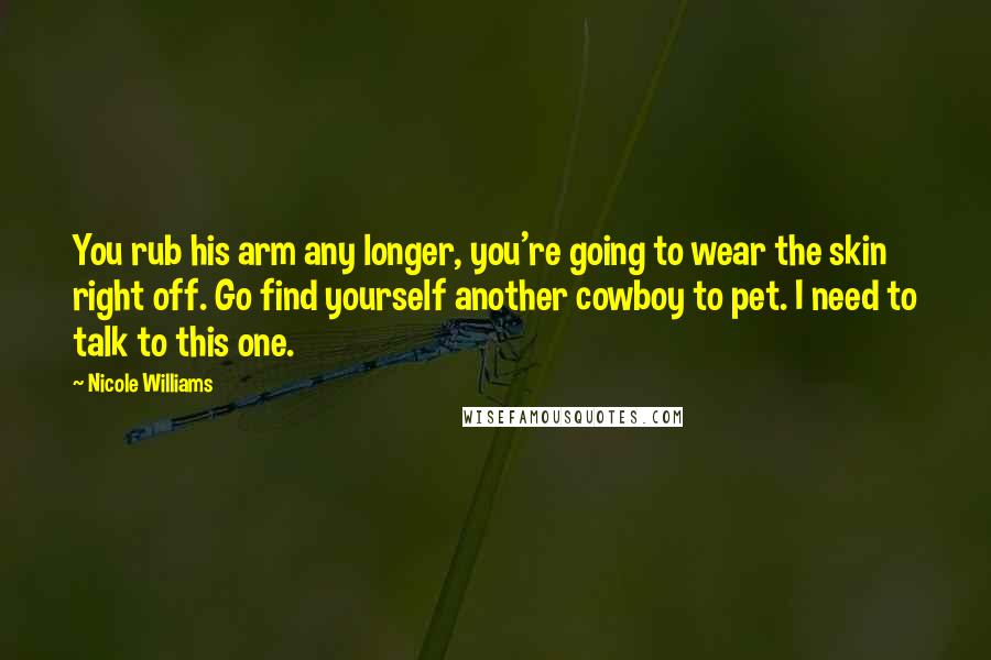 Nicole Williams Quotes: You rub his arm any longer, you're going to wear the skin right off. Go find yourself another cowboy to pet. I need to talk to this one.