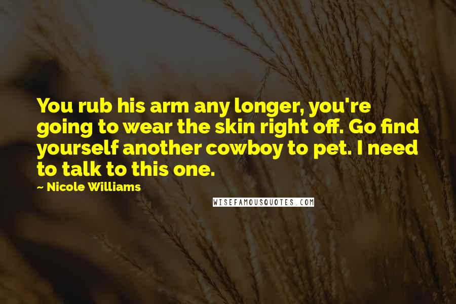 Nicole Williams Quotes: You rub his arm any longer, you're going to wear the skin right off. Go find yourself another cowboy to pet. I need to talk to this one.