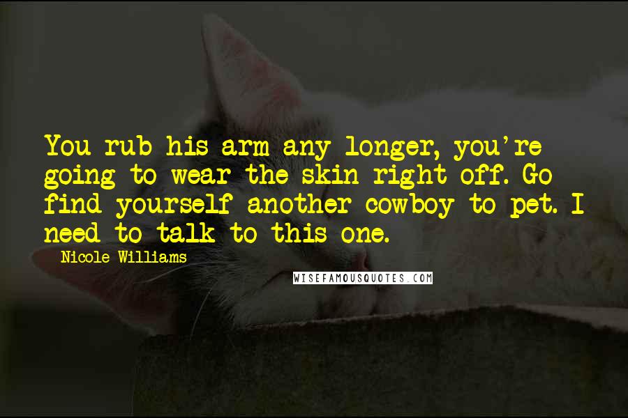 Nicole Williams Quotes: You rub his arm any longer, you're going to wear the skin right off. Go find yourself another cowboy to pet. I need to talk to this one.