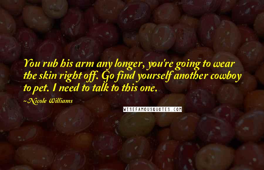 Nicole Williams Quotes: You rub his arm any longer, you're going to wear the skin right off. Go find yourself another cowboy to pet. I need to talk to this one.